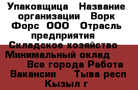 Упаковщица › Название организации ­ Ворк Форс, ООО › Отрасль предприятия ­ Складское хозяйство › Минимальный оклад ­ 27 000 - Все города Работа » Вакансии   . Тыва респ.,Кызыл г.